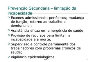 Prof. L 12
Prevenção Secundária – limitação da
incapacidade
 Exames admissionais; periódicos; mudança
de função; retorno ao trabalho e
demissional;
 Assistência eficaz em emergência de saúde;
 Provisão de recursos para limitar a
incapacidade e a morte;
 Supervisão e controle permanente dos
trabalhadores com problemas crônicos de
saúde;
 Vigilância epidemiológicas.
 