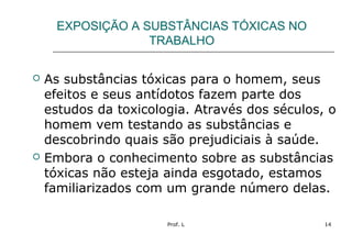 Prof. L 14
EXPOSIÇÃO A SUBSTÂNCIAS TÓXICAS NO
TRABALHO
 As substâncias tóxicas para o homem, seus
efeitos e seus antídotos fazem parte dos
estudos da toxicologia. Através dos séculos, o
homem vem testando as substâncias e
descobrindo quais são prejudiciais à saúde.
 Embora o conhecimento sobre as substâncias
tóxicas não esteja ainda esgotado, estamos
familiarizados com um grande número delas.
 