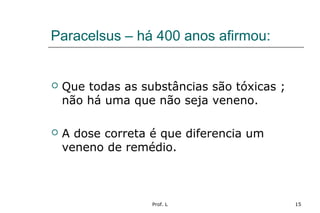 Prof. L 15
Paracelsus – há 400 anos afirmou:
 Que todas as substâncias são tóxicas ;
não há uma que não seja veneno.
 A dose correta é que diferencia um
veneno de remédio.
 