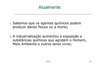 Prof. L 16
Atualmente:
1. Sabemos que os agentes químicos podem
produzir danos físicos ou a morte;
2. A industrialização aumentou a exposição a
substâncias químicas que agridem o Homem,
Meio Ambiente e outros seres vivos;
 