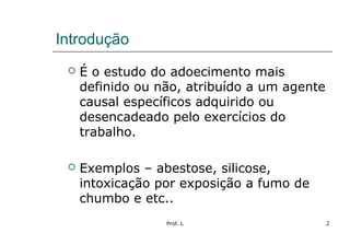 Prof. L 2
Introdução
 É o estudo do adoecimento mais
definido ou não, atribuído a um agente
causal específicos adquirido ou
desencadeado pelo exercícios do
trabalho.
 Exemplos – abestose, silicose,
intoxicação por exposição a fumo de
chumbo e etc..
 