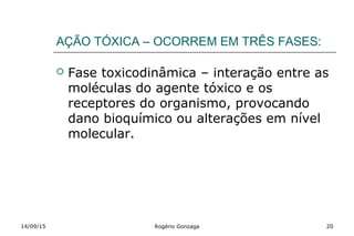 AÇÃO TÓXICA – OCORREM EM TRÊS FASES:
 Fase toxicodinâmica – interação entre as
moléculas do agente tóxico e os
receptores do organismo, provocando
dano bioquímico ou alterações em nível
molecular.
14/09/15 Rogério Gonzaga 20
 