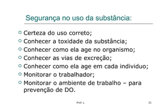 Prof. L 21
Segurança no uso da substância:
 Certeza do uso correto;
 Conhecer a toxidade da substância;
 Conhecer como ela age no organismo;
 Conhecer as vias de excreção;
 Conhecer como ela age em cada individuo;
 Monitorar o trabalhador;
 Monitorar o ambiente de trabalho – para
prevenção de DO.
 