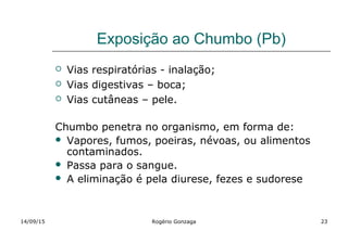 Exposição ao Chumbo (Pb)
 Vias respiratórias - inalação;
 Vias digestivas – boca;
 Vias cutâneas – pele.
Chumbo penetra no organismo, em forma de:
 Vapores, fumos, poeiras, névoas, ou alimentos
contaminados.
 Passa para o sangue.
 A eliminação é pela diurese, fezes e sudorese
14/09/15 Rogério Gonzaga 23
 