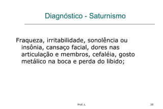 Prof. L 26
Diagnóstico - Saturnismo
Fraqueza, irritabilidade, sonolência ou
insônia, cansaço facial, dores nas
articulação e membros, cefaléia, gosto
metálico na boca e perda do libido;
 