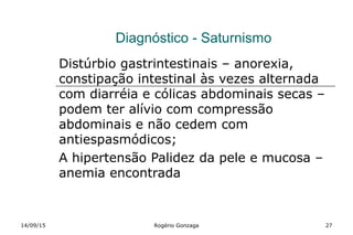 Diagnóstico - Saturnismo
Distúrbio gastrintestinais – anorexia,
constipação intestinal às vezes alternada
com diarréia e cólicas abdominais secas –
podem ter alívio com compressão
abdominais e não cedem com
antiespasmódicos;
A hipertensão Palidez da pele e mucosa –
anemia encontrada
14/09/15 Rogério Gonzaga 27
 