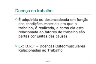 Prof. L 3
Doença do trabalho:
 É adquirida ou desencadeada em função
das condições especiais em que o
trabalho, é realizada, e como ela esta
relacionada ao fatores de trabalho são
partes conjuntas das causas.
 Ex: D.R.T – Doenças Osteomusculares
Relacionadas ao Trabalho
 