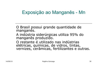 Exposição ao Manganês - Mn
O Brasil possui grande quantidade de
manganês.
A indústria siderúrgicas utiliza 95% do
manganês produzido.
O restante é utilizado nas indústrias
elétricas, químicas, de vidros, tintas,
vernizes, cerâmicas, fertilizantes e outras.
14/09/15 Rogério Gonzaga 30
 