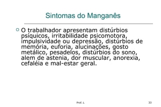 Prof. L 33
Sintomas do Manganês
 O trabalhador apresentam distúrbios
psíquicos, irritabilidade psicomotora,
impulsividade ou depressão, distúrbios de
memória, euforia, alucinações, gosto
metálico, pesadelos, distúrbios do sono,
alem de astenia, dor muscular, anorexia,
cefaléia e mal-estar geral.
 