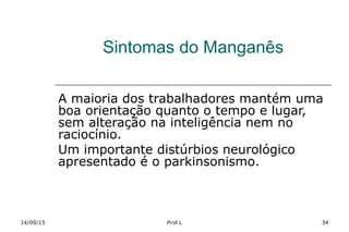 Sintomas do Manganês
A maioria dos trabalhadores mantém uma
boa orientação quanto o tempo e lugar,
sem alteração na inteligência nem no
raciocínio.
Um importante distúrbios neurológico
apresentado é o parkinsonismo.
14/09/15 Prof.L 34
 