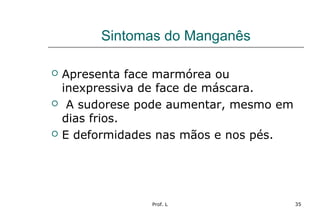 Prof. L 35
Sintomas do Manganês
 Apresenta face marmórea ou
inexpressiva de face de máscara.
 A sudorese pode aumentar, mesmo em
dias frios.
 E deformidades nas mãos e nos pés.
 