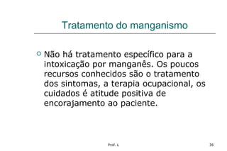 Prof. L 36
Tratamento do manganismo
 Não há tratamento específico para a
intoxicação por manganês. Os poucos
recursos conhecidos são o tratamento
dos sintomas, a terapia ocupacional, os
cuidados é atitude positiva de
encorajamento ao paciente.
 