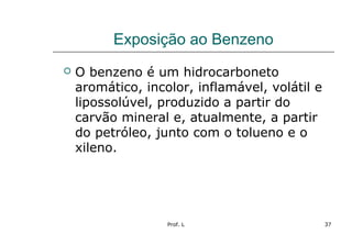 Prof. L 37
Exposição ao Benzeno
 O benzeno é um hidrocarboneto
aromático, incolor, inflamável, volátil e
lipossolúvel, produzido a partir do
carvão mineral e, atualmente, a partir
do petróleo, junto com o tolueno e o
xileno.
 