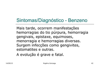 Sintomas/Diagnóstico - Benzeno
Mais tarde, ocorrem manifestações
hemorragias do tio púrpura, hemorragia
gengivais, epistaxe, equimoses,
menorragia e hemorragias diversas.
Surgem infecções como gengivites,
estomatites e outras.
A evolução é grave e fatal.
14/09/15 Rogério Gonzaga 42
 