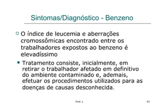 Prof. L 43
Sintomas/Diagnóstico - Benzeno
 O índice de leucemia e aberrações
cromossômicas encontrado entre os
trabalhadores expostos ao benzeno é
elevadíssimo
 Tratamento consiste, inicialmente, em
retirar o trabalhador afetado em definitivo
do ambiente contaminado e, ademais,
efetuar os procedimentos utilizados para as
doenças de causas desconhecida.
 