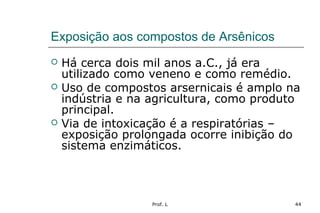 Prof. L 44
Exposição aos compostos de Arsênicos
 Há cerca dois mil anos a.C., já era
utilizado como veneno e como remédio.
 Uso de compostos arsernicais é amplo na
indústria e na agricultura, como produto
principal.
 Via de intoxicação é a respiratórias –
exposição prolongada ocorre inibição do
sistema enzimáticos.
 