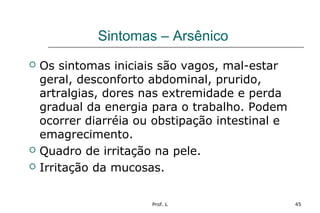 Prof. L 45
Sintomas – Arsênico
 Os sintomas iniciais são vagos, mal-estar
geral, desconforto abdominal, prurido,
artralgias, dores nas extremidade e perda
gradual da energia para o trabalho. Podem
ocorrer diarréia ou obstipação intestinal e
emagrecimento.
 Quadro de irritação na pele.
 Irritação da mucosas.
 