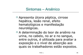 Prof. L 46
Sintomas – Arsênico
 Apresenta úlcera péptica, cirrose
hepática, lesão renal, efeito
hematológicos e manifestação
neurológicas.
 A determinação do teor de arsênio na
urina, no cabelo, no ar e no sangue,
entre outros, é utilizada para avaliar a
exposição e o nível de absorção aos
quais os trabalhadores estão expostos.
 