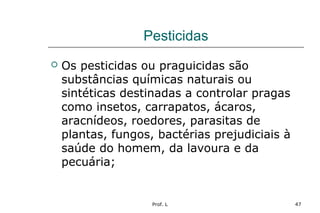 Prof. L 47
Pesticidas
 Os pesticidas ou praguicidas são
substâncias químicas naturais ou
sintéticas destinadas a controlar pragas
como insetos, carrapatos, ácaros,
aracnídeos, roedores, parasitas de
plantas, fungos, bactérias prejudiciais à
saúde do homem, da lavoura e da
pecuária;
 