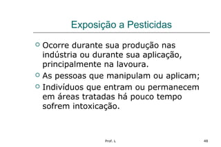 Prof. L 48
Exposição a Pesticidas
 Ocorre durante sua produção nas
indústria ou durante sua aplicação,
principalmente na lavoura.
 As pessoas que manipulam ou aplicam;
 Indivíduos que entram ou permanecem
em áreas tratadas há pouco tempo
sofrem intoxicação.
 
