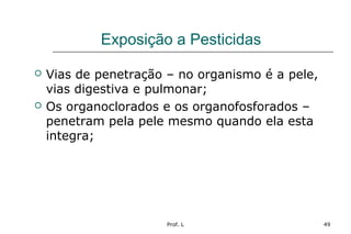 Prof. L 49
Exposição a Pesticidas
 Vias de penetração – no organismo é a pele,
vias digestiva e pulmonar;
 Os organoclorados e os organofosforados –
penetram pela pele mesmo quando ela esta
integra;
 