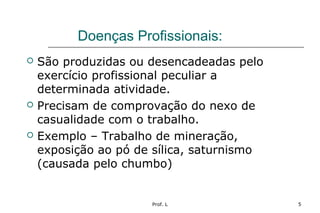 Prof. L 5
Doenças Profissionais:
 São produzidas ou desencadeadas pelo
exercício profissional peculiar a
determinada atividade.
 Precisam de comprovação do nexo de
casualidade com o trabalho.
 Exemplo – Trabalho de mineração,
exposição ao pó de sílica, saturnismo
(causada pelo chumbo)
 
