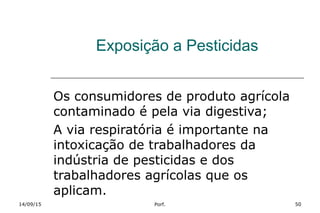 Exposição a Pesticidas
Os consumidores de produto agrícola
contaminado é pela via digestiva;
A via respiratória é importante na
intoxicação de trabalhadores da
indústria de pesticidas e dos
trabalhadores agrícolas que os
aplicam.
14/09/15 Porf. 50
 