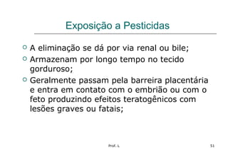Prof. L 51
Exposição a Pesticidas
 A eliminação se dá por via renal ou bile;
 Armazenam por longo tempo no tecido
gorduroso;
 Geralmente passam pela barreira placentária
e entra em contato com o embrião ou com o
feto produzindo efeitos teratogênicos com
lesões graves ou fatais;
 