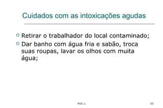 Prof. L 53
Cuidados com as intoxicações agudas
 Retirar o trabalhador do local contaminado;
 Dar banho com água fria e sabão, troca
suas roupas, lavar os olhos com muita
água;
 