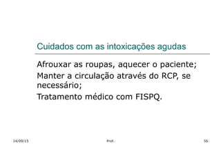 Cuidados com as intoxicações agudas
Afrouxar as roupas, aquecer o paciente;
Manter a circulação através do RCP, se
necessário;
Tratamento médico com FISPQ.
14/09/15 Prof. 56
 