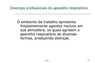 Prof. L 57
Doenças profissionais do aparelho respiratório
O ambiente de trabalho apresenta
freqüentemente agentes nocivos em
sua atmosfera, os quais agridem o
aparelho respiratório de diversas
formas, produzindo doenças.
 