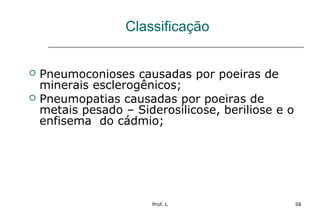 Prof. L 58
Classificação
 Pneumoconioses causadas por poeiras de
minerais esclerogênicos;
 Pneumopatias causadas por poeiras de
metais pesado – Siderosilicose, beriliose e o
enfisema do cádmio;
 