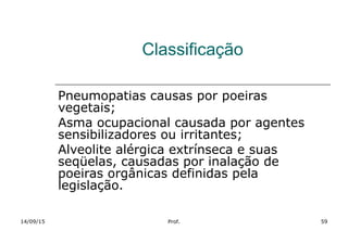 Classificação
Pneumopatias causas por poeiras
vegetais;
Asma ocupacional causada por agentes
sensibilizadores ou irritantes;
Alveolite alérgica extrínseca e suas
seqüelas, causadas por inalação de
poeiras orgânicas definidas pela
legislação.
14/09/15 Prof. 59
 