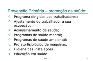 Prof. L 6
Prevenção Primária – promoção da saúde:
 Programa dirigidos aos trabalhadores;
 Ajustamento do trabalhador à sua
ocupação;
 Aconselhamento de saúde;
 Programas de saúde mental;
 Programas de saúde ambiental:
1. Projeto fisiológico de máquinas,
2. Higiene das instalações .
3. Educação em saúde.
 