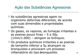Prof. L 60
Ação das Substâncias Agressoras
 As substâncias agressivas agem no
organismo deformas diferentes, de acordo
com suas dimensões e propriedades
químicas.
 Os gases, os vapores, as fumaças irritantes e
as poeiras pouco finas – 5 a 50µ
(1mm/1.000) – atingem os brônquio.
 Os produtos químicos irritantes e as poeiras
de tamanho inferior a 5µ alcançam os
bronquíolos e provocam um processo
inflamatório do tipo bronquiolite.
 