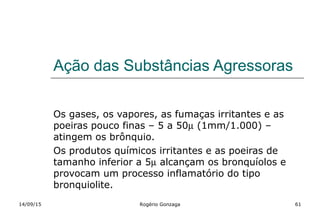 Ação das Substâncias Agressoras
Os gases, os vapores, as fumaças irritantes e as
poeiras pouco finas – 5 a 50µ (1mm/1.000) –
atingem os brônquio.
Os produtos químicos irritantes e as poeiras de
tamanho inferior a 5µ alcançam os bronquíolos e
provocam um processo inflamatório do tipo
bronquiolite.
14/09/15 Rogério Gonzaga 61
 