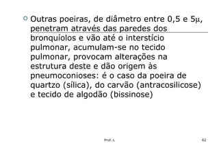 Prof. L 62
 Outras poeiras, de diâmetro entre 0,5 e 5µ,
penetram através das paredes dos
bronquíolos e vão até o interstício
pulmonar, acumulam-se no tecido
pulmonar, provocam alterações na
estrutura deste e dão origem às
pneumoconioses: é o caso da poeira de
quartzo (sílica), do carvão (antracosilicose)
e tecido de algodão (bissinose)
 