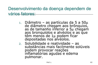 Prof. L 63
Desenvolvimento da doença dependem de
vários fatores:
1. Diâmetro – as partículas da 5 a 50µ
de diâmetro chegam aos brônquios,
as de tamanho inferior a 5µ chegam
aos bronquíolos e alvéolos e as que
têm menos de 1µ podem ficar
depositadas nos alvéolos.
2. Solubilidade e reatividade – as
substâncias mais facilmente solúveis
podem provocar reações
inflamatórias agudas e edema
pulmonar.
 
