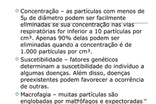 Prof. L 64
 Concentração – as partículas com menos de
5µ de diâmetro podem ser facilmente
eliminadas se sua concentração nas vias
respiratórias for inferior a 10 partículas por
cm³. Apenas 90% delas podem ser
eliminadas quando a concentração é de
1.000 partículas por cm³.
 Suscetibilidade – fatores genéticos
determinam a suscetibilidade do indivíduo a
algumas doenças. Além disso, doenças
preexistentes podem favorecer a ocorrência
de outras.
 Macrofagia – muitas partículas são
englobadas por macrófagos e expectoradas
 