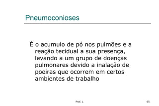 Prof. L 65
Pneumoconioses
É o acumulo de pó nos pulmões e a
reação tecidual a sua presença,
levando a um grupo de doenças
pulmonares devido a inalação de
poeiras que ocorrem em certos
ambientes de trabalho
 