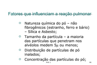 Prof. L 66
Fatores que influenciam a reação pulmonar
 Natureza química do pó – não
fibrogênicos (estranho, ferro e bário)
– Sílica e Asbesto;
 Tamanho da partícula – a maioria
das partículas que penetram nos
alvéolos medem 5µ ou menos;
 Distribuição de partículas de pó
inalados;
 Concentração das partículas do pó;
 