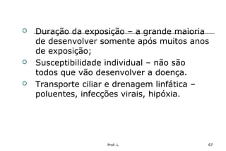 Prof. L 67
 Duração da exposição – a grande maioria
de desenvolver somente após muitos anos
de exposição;
 Susceptibilidade individual – não são
todos que vão desenvolver a doença.
 Transporte ciliar e drenagem linfática –
poluentes, infecções virais, hipóxia.
 
