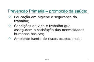 Prof. L 7
Prevenção Primária – promoção da saúde:
 Educação em higiene e segurança do
trabalho;
 Condições de vida e trabalho que
assegurem a satisfação das necessidades
humanas básicas;
 Ambiente isento de riscos ocupacionais;
 