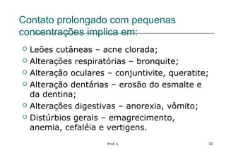 Prof. L 72
Contato prolongado com pequenas
concentrações implica em:
 Leões cutâneas – acne clorada;
 Alterações respiratórias – bronquite;
 Alteração oculares – conjuntivite, queratite;
 Alteração dentárias – erosão do esmalte e
da dentina;
 Alterações digestivas – anorexia, vômito;
 Distúrbios gerais – emagrecimento,
anemia, cefaléia e vertigens.
 