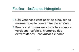 Prof. L 74
Fosfina – fosfeto de hidrogênio
 Gás venenoso com odor de alho, tendo
mesma relação com amina de amônia;
 Provoca sintomas nervosos tais como –
vertigens, cefaléia, tremores das
extremidades, convulsões e coma.
 