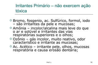 Prof. L 76
Irritantes Primário – não exercem ação
tóxica
 Bromo, fosgenio, ac. Sulfúrico, formol, iodo
– são irritantes da pele e mucosas;
 Amônia – incolor/alcalina mais leve do que
o ar e solúvel e irritantes das vias
respiratórias superiores e o olhos;
 Ozônio – gás incolor, muito reativo, odor
característico e irritante as mucosas;
 Ac. Acético – irritante pele, olhos, mucosas
respiratória e causa erosão dentária;
 