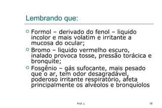 Prof. L 78
Lembrando que:
 Formol – derivado do fenol – liquido
incolor e mais volatim e irritante a
mucosa do ocular;
 Bromo – liquido vermelho escuro,
inalado provoca tosse, pressão torácica e
bronquite;
 Fosgênio – gás sufocante, mais pesado
que o ar, tem odor desagradável,
poderoso irritante respiratório, afeta
principalmente os alvéolos e bronquíolos
 