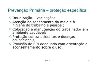 Prof. L 8
Prevenção Primária – proteção específica:
 Imunização – vacinação;
 Atenção ao saneamento do meio e à
higiene do trabalho e pessoal;
 Colocação e manutenção do trabalhador em
ambiente saudável;
 Proteção contra acidentes e doenças
ocupacionais;
 Provisão de EPI adequado com orientação e
aconselhamento sobre o uso;
 