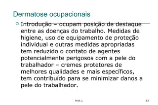 Prof. L 83
Dermatose ocupacionais
 Introdução – ocupam posição de destaque
entre as doenças do trabalho. Medidas de
higiene, uso de equipamento de proteção
individual e outras medidas apropriadas
tem reduzido o contato de agentes
potencialmente perigosos com a pele do
trabalhador – cremes protetores de
melhores qualidades e mais específicos,
tem contribuído para se minimizar danos a
pele do trabalhador.
 