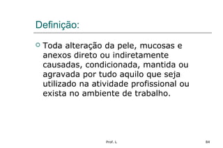Prof. L 84
Definição:
 Toda alteração da pele, mucosas e
anexos direto ou indiretamente
causadas, condicionada, mantida ou
agravada por tudo aquilo que seja
utilizado na atividade profissional ou
exista no ambiente de trabalho.
 